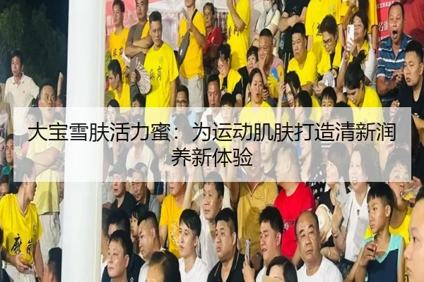 大宝雪肤活力蜜：为运动肌肤打造清新润养新体验