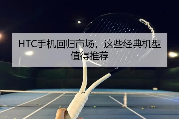 HTC手机回归市场，这些经典机型值得推荐